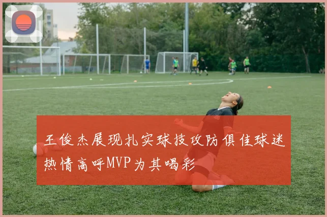 王俊杰展现扎实球技攻防俱佳球迷热情高呼MVP为其喝彩