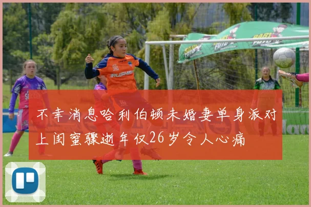 不幸消息哈利伯顿未婚妻单身派对上闺蜜骤逝年仅26岁令人心痛