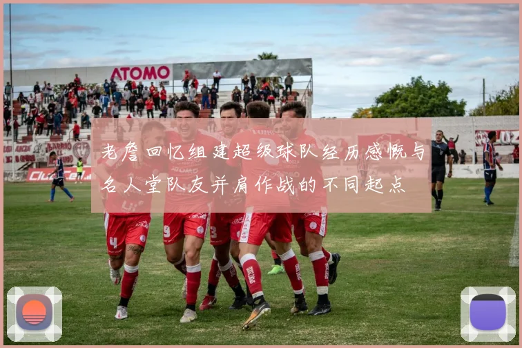 老詹回忆组建超级球队经历感慨与名人堂队友并肩作战的不同起点