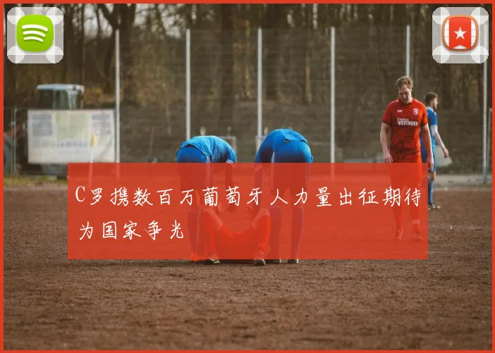 C罗携数百万葡萄牙人力量出征期待为国家争光