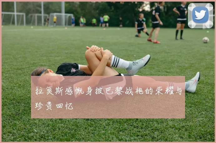 拉莫斯感慨身披巴黎战袍的荣耀与珍贵回忆