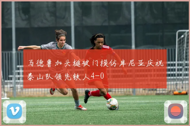 马德鲁加头槌破门模仿库尼亚庆祝泰山队领先铁人4-0