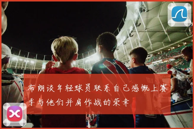 布朗谈年轻球员联系自己感慨上赛季与他们并肩作战的荣幸