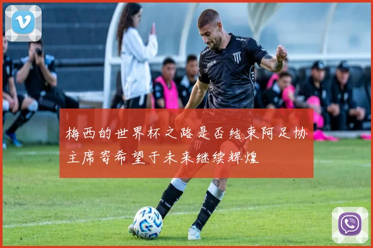 梅西的世界杯之路是否结束阿足协主席寄希望于未来继续辉煌