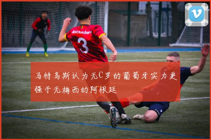 马特乌斯认为无C罗的葡萄牙实力更强于无梅西的阿根廷