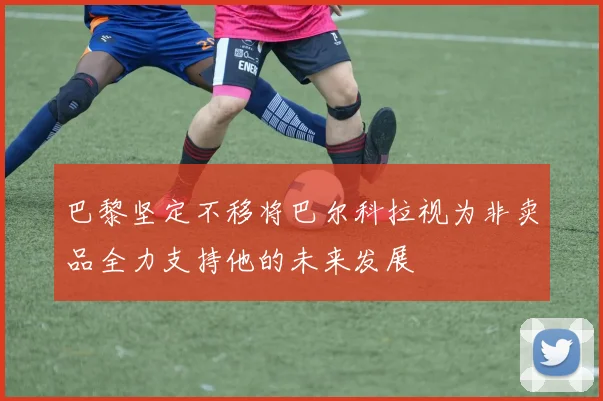 巴黎坚定不移将巴尔科拉视为非卖品全力支持他的未来发展