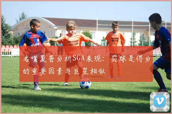 名嘴夏普分析SGA表现：罚球是得分的重要因素与巨星相似