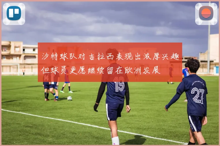 沙特球队对吉拉西表现出浓厚兴趣但球员更愿继续留在欧洲发展