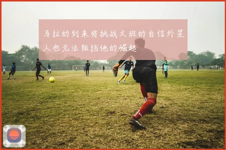 马拉的到来将挑战文班的自信外星人也无法阻挡他的崛起