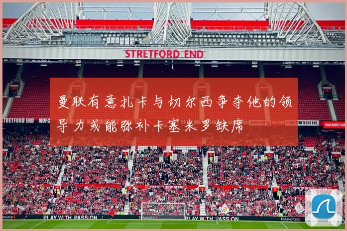曼联有意扎卡与切尔西争夺他的领导力或能弥补卡塞米罗缺席
