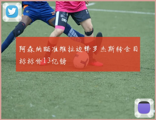 阿森纳瞄准维拉边锋罗杰斯转会目标标价13亿镑