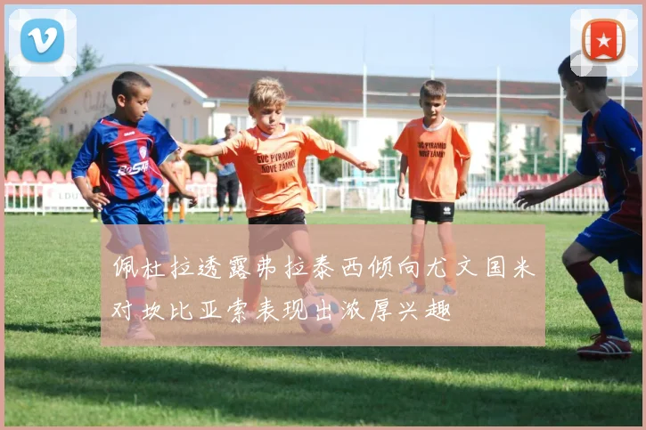 佩杜拉透露弗拉泰西倾向尤文国米对坎比亚索表现出浓厚兴趣