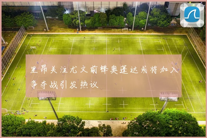 里昂关注尤文前锋奥蓬达或将加入争夺战引发热议